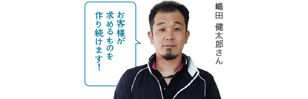 お客様が求めるものを作り続けます！嶋田 健太郎さん